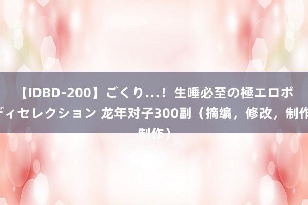 【IDBD-200】ごくり…！生唾必至の極エロボディセレクション 龙年对子300副（摘编，修改，制作）