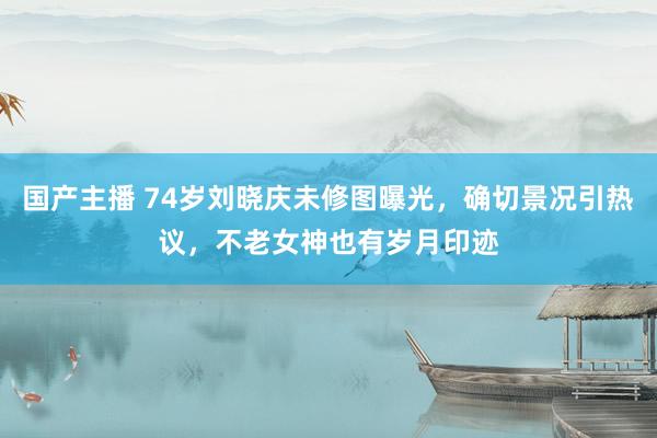国产主播 74岁刘晓庆未修图曝光，确切景况引热议，不老女神也有岁月印迹
