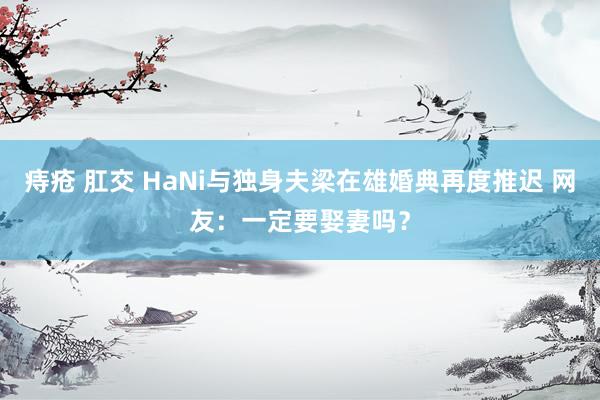 痔疮 肛交 HaNi与独身夫梁在雄婚典再度推迟 网友：一定要娶妻吗？