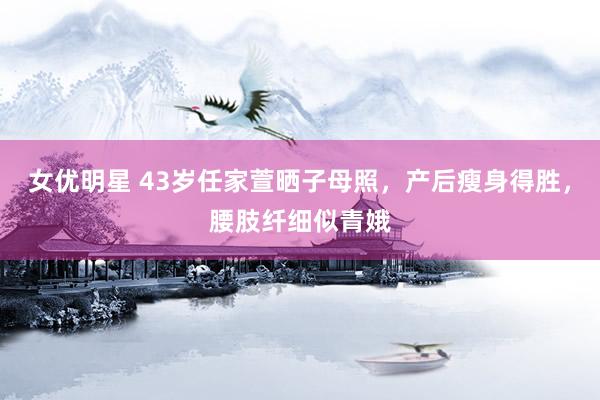 女优明星 43岁任家萱晒子母照，产后瘦身得胜，腰肢纤细似青娥