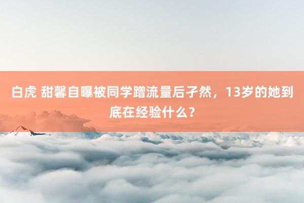 白虎 甜馨自曝被同学蹭流量后孑然，13岁的她到底在经验什么？