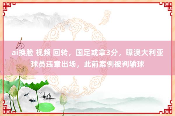 ai换脸 视频 回转，国足或拿3分，曝澳大利亚球员违章出场，此前案例被判输球