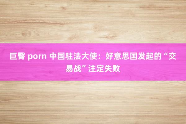 巨臀 porn 中国驻法大使：好意思国发起的“交易战”注定失败