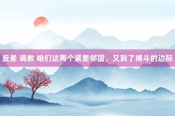 反差 调教 咱们这两个紧要邻国，又到了搏斗的边际