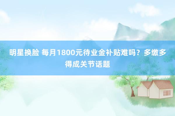 明星换脸 每月1800元待业金补贴难吗？多缴多得成关节话题