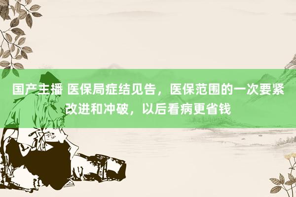 国产主播 医保局症结见告，医保范围的一次要紧改进和冲破，以后看病更省钱