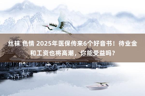丝袜 色情 2025年医保传来6个好音书！待业金和工资也将高潮，你能受益吗？