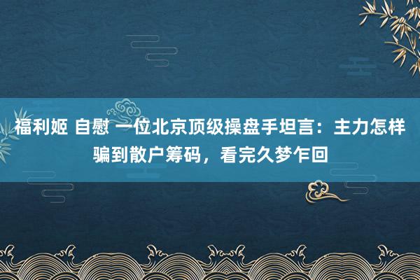 福利姬 自慰 一位北京顶级操盘手坦言：主力怎样骗到散户筹码，看完久梦乍回