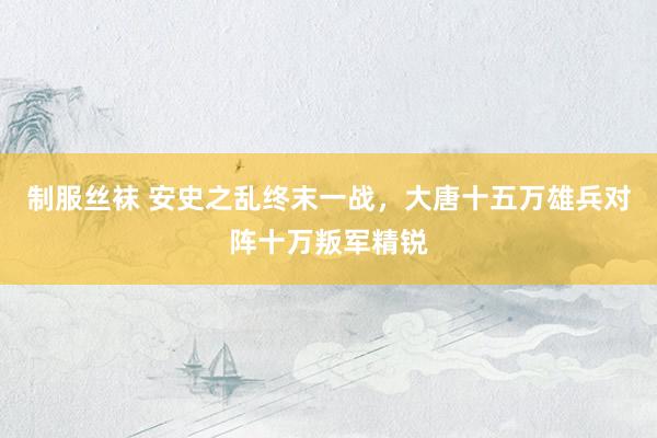 制服丝袜 安史之乱终末一战，大唐十五万雄兵对阵十万叛军精锐