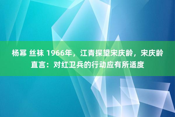 杨幂 丝袜 1966年，江青探望宋庆龄，宋庆龄直言：对红卫兵的行动应有所适度