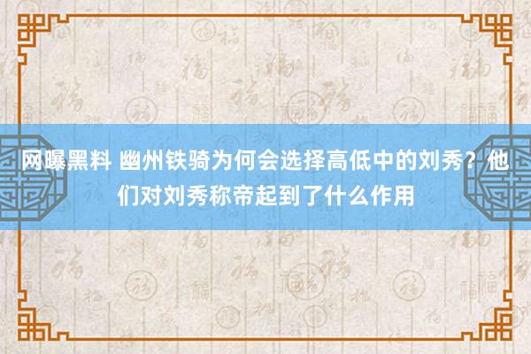 网曝黑料 幽州铁骑为何会选择高低中的刘秀？他们对刘秀称帝起到了什么作用