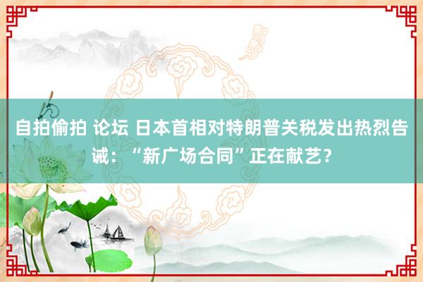 自拍偷拍 论坛 日本首相对特朗普关税发出热烈告诫：“新广场合同”正在献艺？