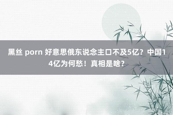 黑丝 porn 好意思俄东说念主口不及5亿？中国14亿为何愁！真相是啥？