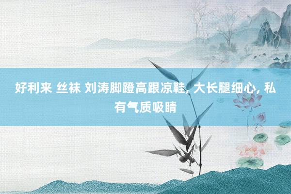 好利来 丝袜 刘涛脚蹬高跟凉鞋， 大长腿细心， 私有气质吸睛