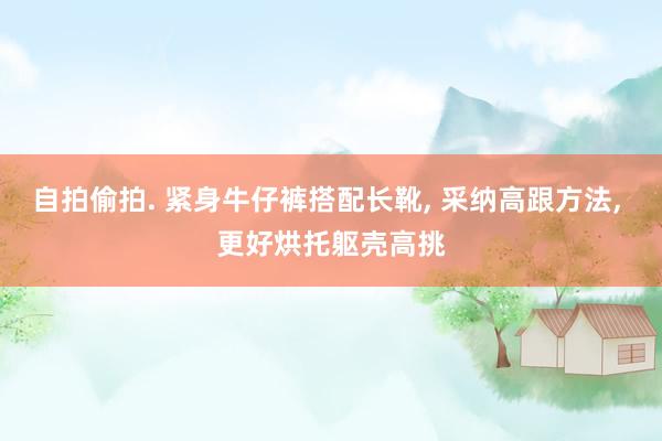 自拍偷拍. 紧身牛仔裤搭配长靴， 采纳高跟方法， 更好烘托躯壳高挑