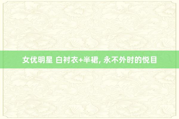 女优明星 白衬衣+半裙， 永不外时的悦目