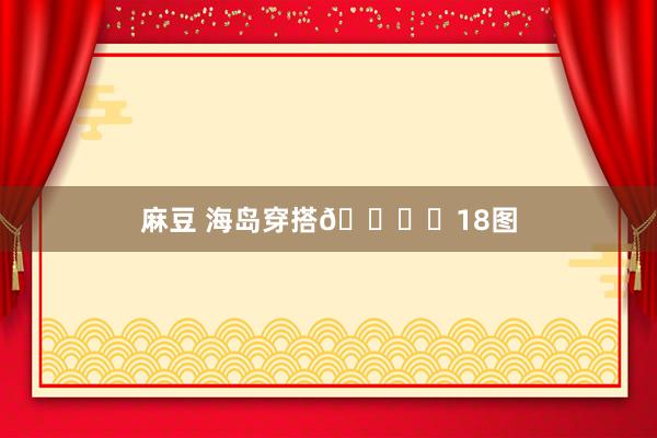 麻豆 海岛穿搭🏖️18图