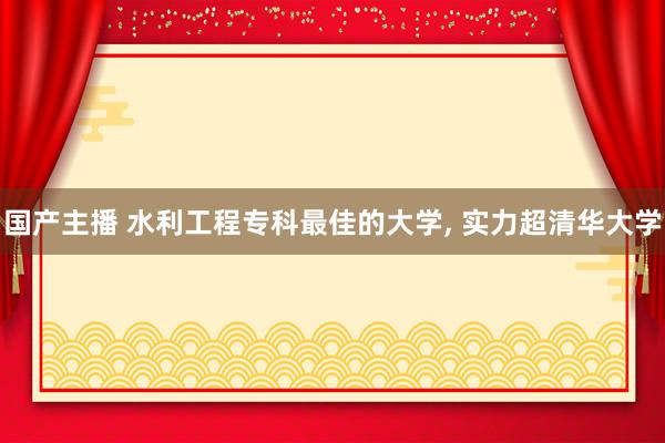 国产主播 水利工程专科最佳的大学， 实力超清华大学