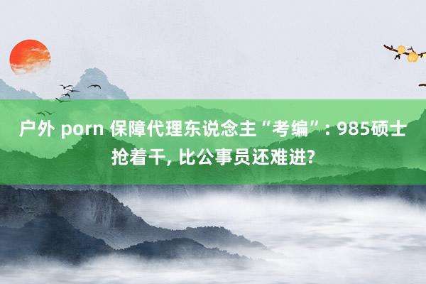 户外 porn 保障代理东说念主“考编”: 985硕士抢着干， 比公事员还难进?