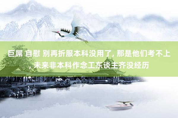 巨屌 自慰 别再折服本科没用了， 那是他们考不上， 未来非本科作念工东谈主齐没经历