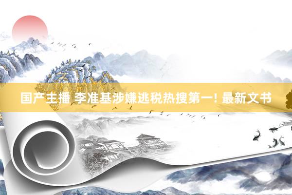 国产主播 李准基涉嫌逃税热搜第一! 最新文书