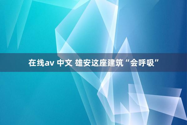 在线av 中文 雄安这座建筑“会呼吸”