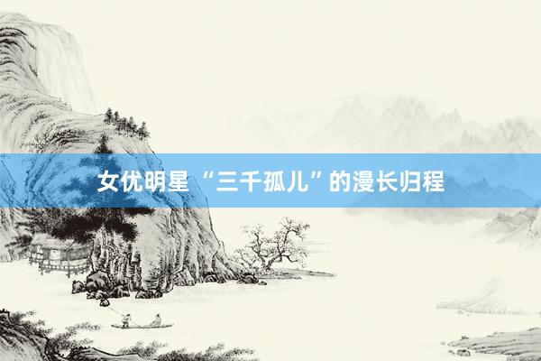 女优明星 “三千孤儿”的漫长归程