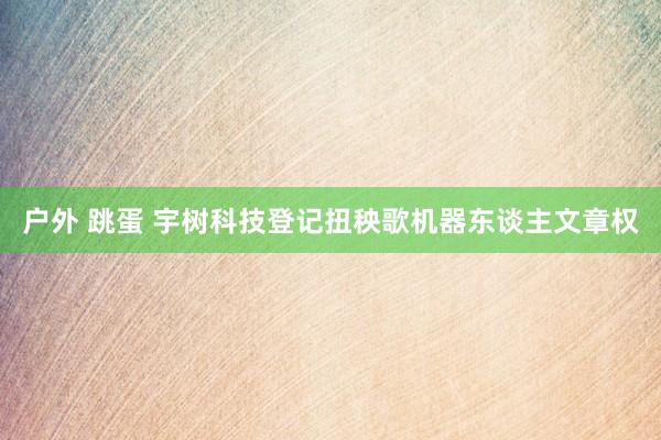 户外 跳蛋 宇树科技登记扭秧歌机器东谈主文章权