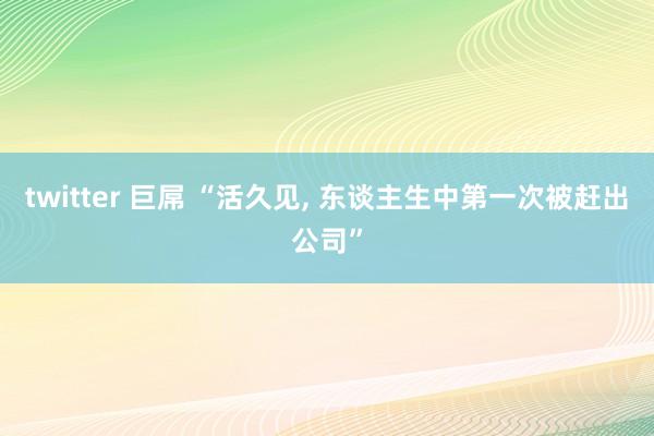 twitter 巨屌 “活久见， 东谈主生中第一次被赶出公司”