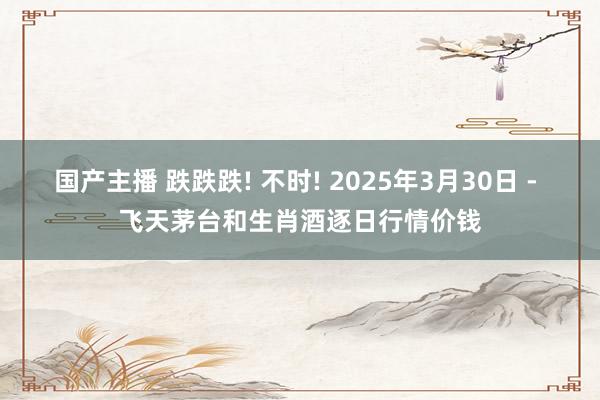 国产主播 跌跌跌! 不时! 2025年3月30日 - 飞天茅台和生肖酒逐日行情价钱