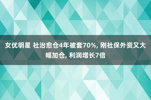 女优明星 社治愈仓4年被套70%， 刚社保外资又大幅加仓， 利润增长7倍