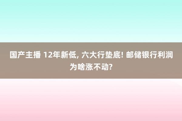 国产主播 12年新低， 六大行垫底! 邮储银行利润为啥涨不动?