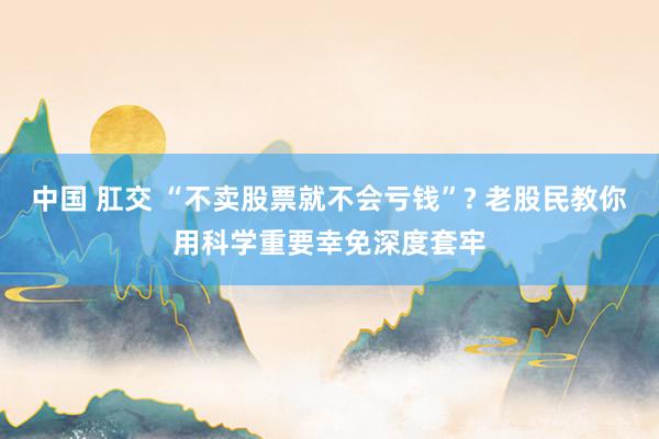 中国 肛交 “不卖股票就不会亏钱”? 老股民教你用科学重要幸免深度套牢