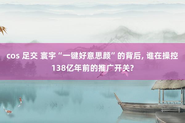 cos 足交 寰宇“一键好意思颜”的背后， 谁在操控138亿年前的推广开关?