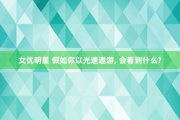 女优明星 假如你以光速遨游， 会看到什么?