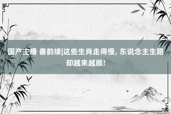 国产主播 善韵缘|这些生肖走得慢， 东说念主生路却越来越顺!