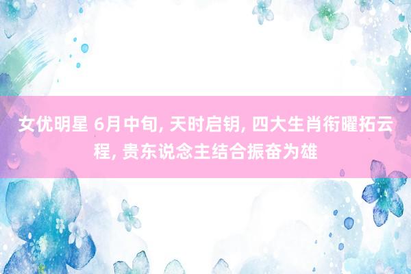 女优明星 6月中旬， 天时启钥， 四大生肖衔曜拓云程， 贵东说念主结合振奋为雄