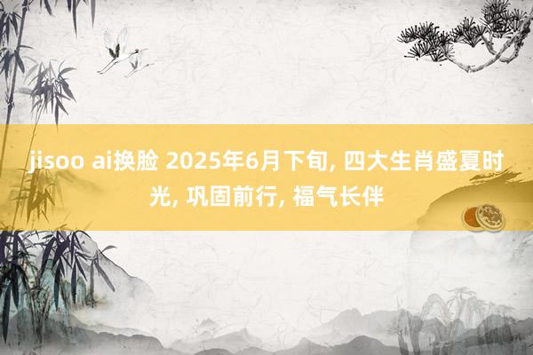 jisoo ai换脸 2025年6月下旬， 四大生肖盛夏时光， 巩固前行， 福气长伴