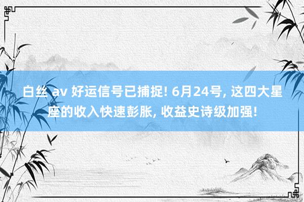 白丝 av 好运信号已捕捉! 6月24号， 这四大星座的收入快速彭胀， 收益史诗级加强!
