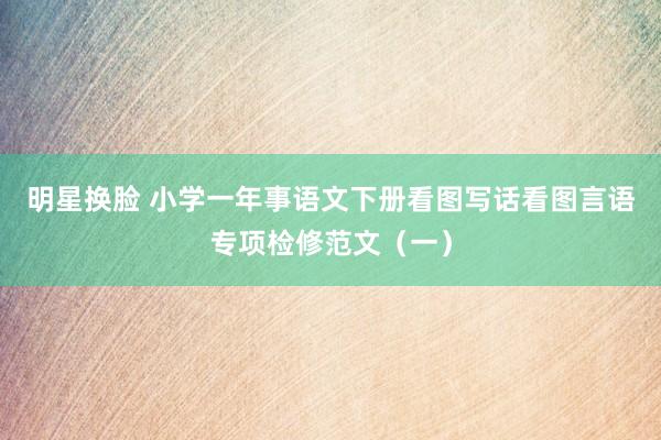 明星换脸 小学一年事语文下册看图写话看图言语专项检修范文（一）