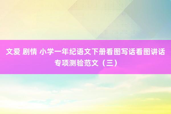 文爱 剧情 小学一年纪语文下册看图写话看图讲话专项测验范文（三）