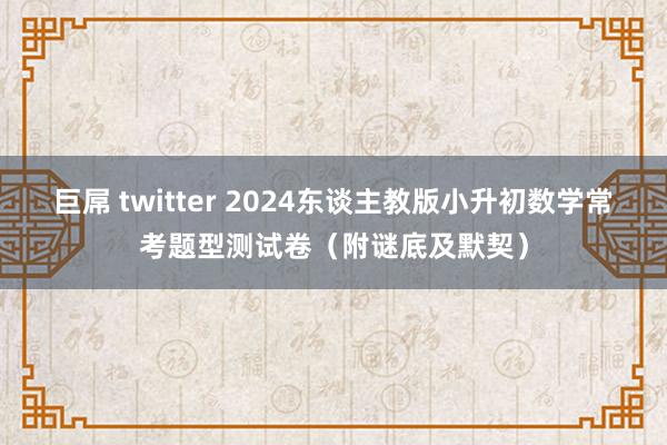 巨屌 twitter 2024东谈主教版小升初数学常考题型测试卷（附谜底及默契）