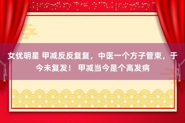 女优明星 甲减反反复复,中医一个方子管束,于今未复发! 甲减当今是个高发病