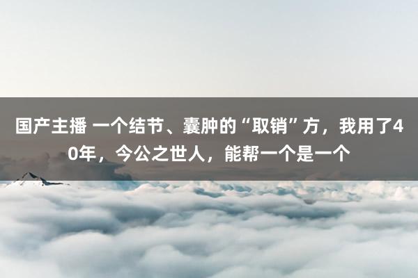国产主播 一个结节、囊肿的“取销”方，我用了40年，今公之世人，能帮一个是一个