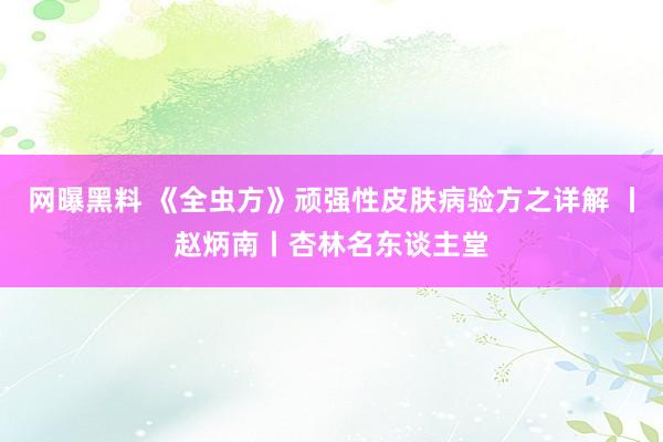 网曝黑料 《全虫方》顽强性皮肤病验方之详解 丨赵炳南丨杏林名东谈主堂