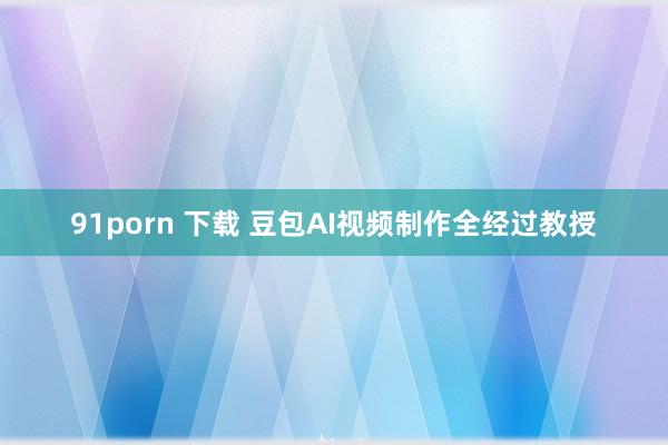 91porn 下载 豆包AI视频制作全经过教授