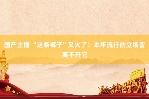国产主播 “这条裤子”又火了！本年流行的立场皆离不开它