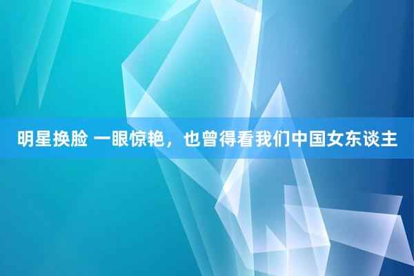 明星换脸 一眼惊艳，也曾得看我们中国女东谈主