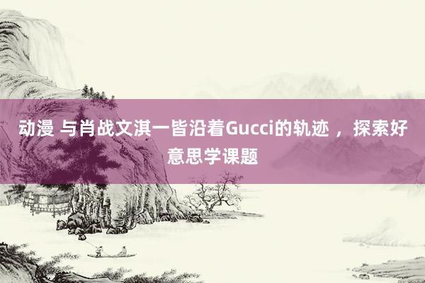 动漫 与肖战文淇一皆沿着Gucci的轨迹 ，探索好意思学课题