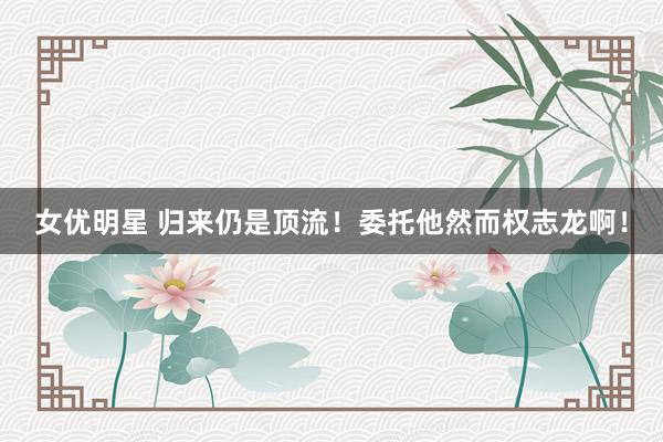 女优明星 归来仍是顶流！委托他然而权志龙啊！